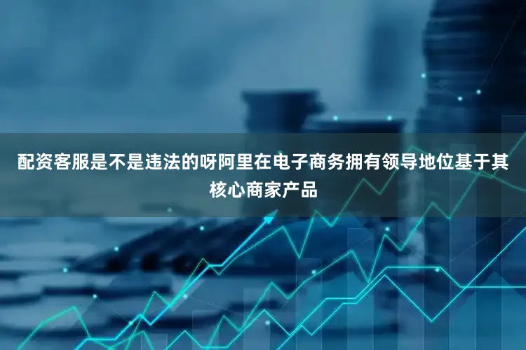 配资客服是不是违法的呀阿里在电子商务拥有领导地位基于其核心商家产品