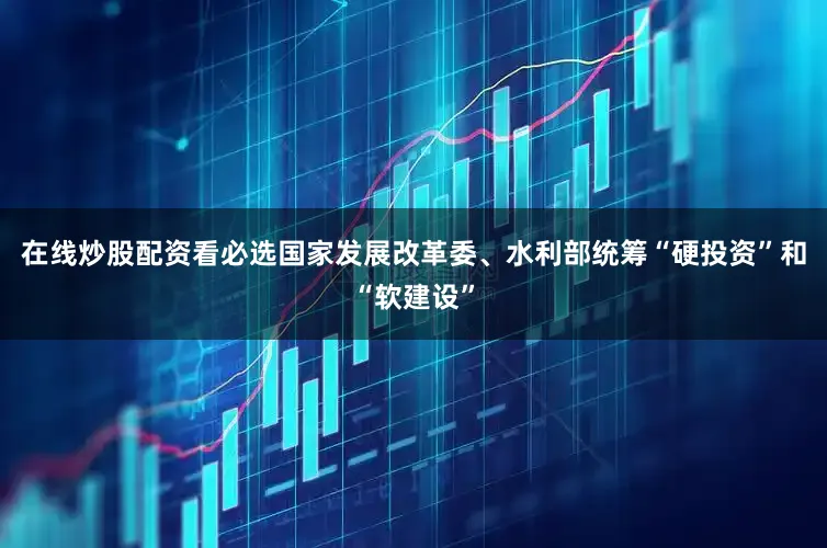 在线炒股配资看必选国家发展改革委、水利部统筹“硬投资”和“软建设”