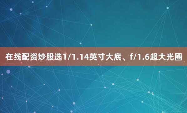 在线配资炒股选1/1.14英寸大底、f/1.6超大光圈
