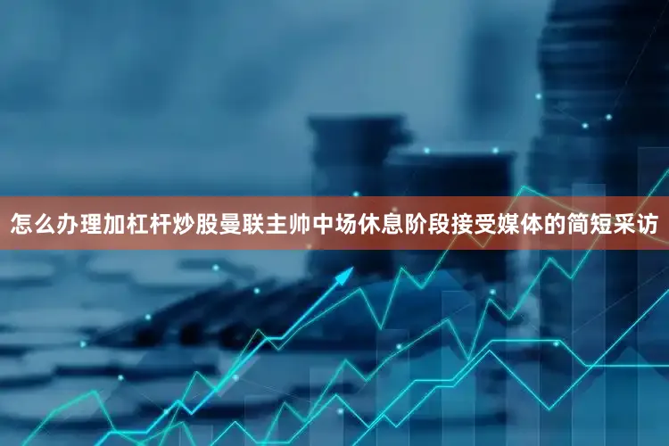 怎么办理加杠杆炒股曼联主帅中场休息阶段接受媒体的简短采访