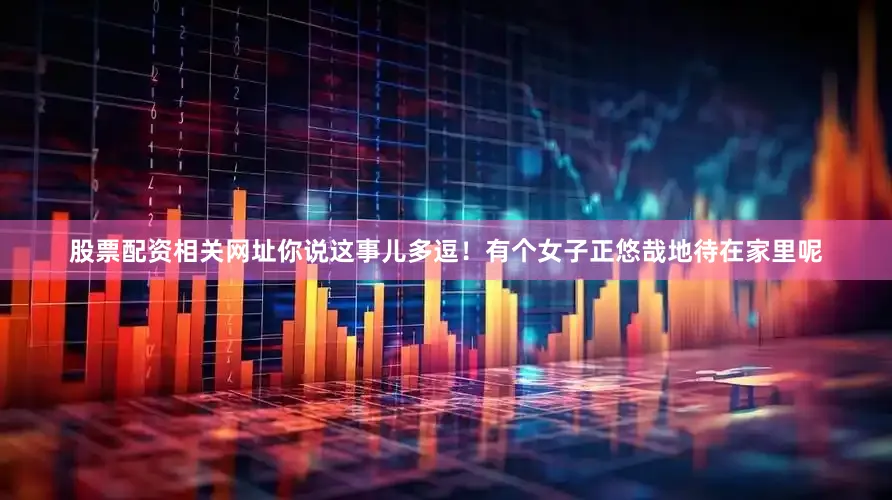 股票配资相关网址你说这事儿多逗！有个女子正悠哉地待在家里呢