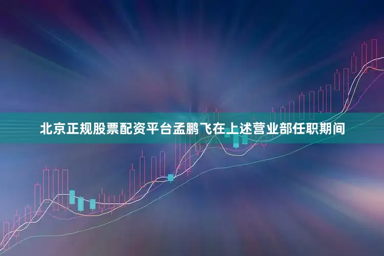 北京正规股票配资平台孟鹏飞在上述营业部任职期间