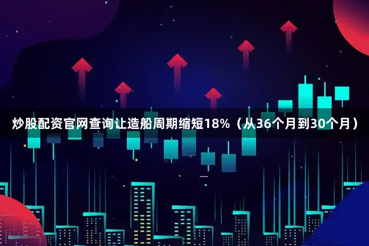 炒股配资官网查询让造船周期缩短18%（从36个月到30个月）