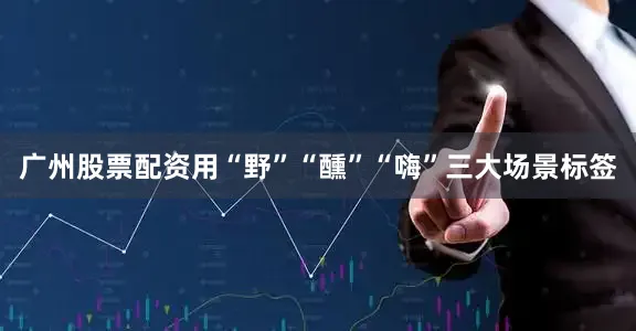 广州股票配资用“野”“醺”“嗨”三大场景标签