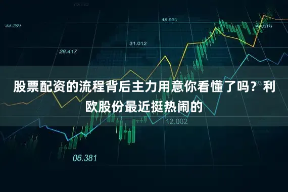 股票配资的流程背后主力用意你看懂了吗？利欧股份最近挺热闹的