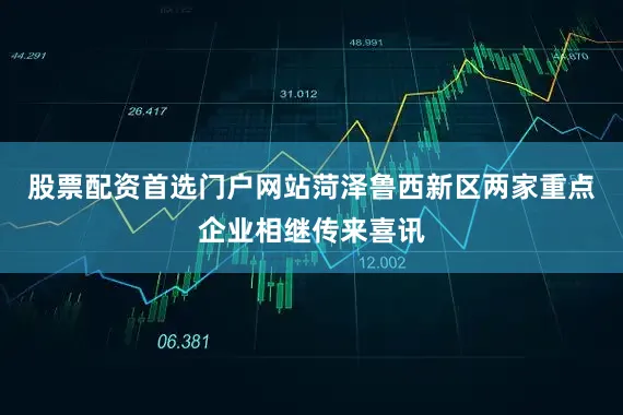 股票配资首选门户网站菏泽鲁西新区两家重点企业相继传来喜讯