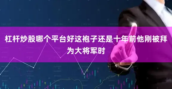 杠杆炒股哪个平台好这袍子还是十年前他刚被拜为大将军时