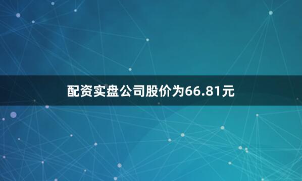 配资实盘公司股价为66.81元